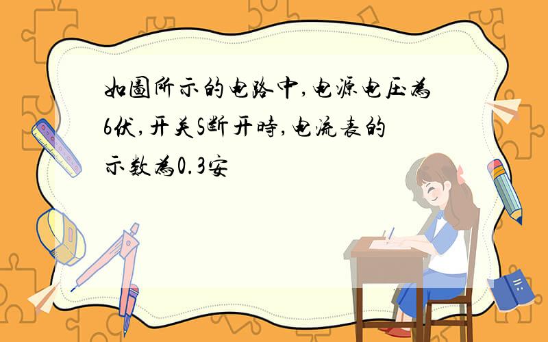 如图所示的电路中,电源电压为6伏,开关S断开时,电流表的示数为0.3安