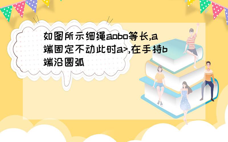 如图所示细绳aobo等长,a端固定不动此时a>,在手持b端沿圆弧