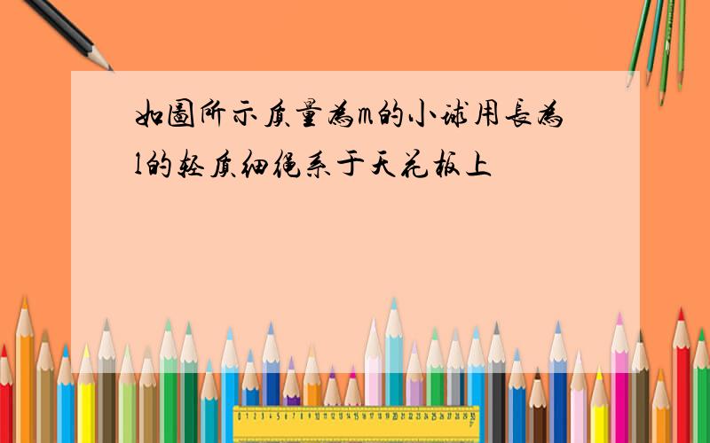 如图所示质量为m的小球用长为l的轻质细绳系于天花板上