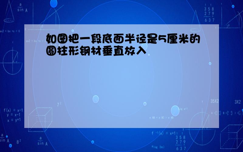 如图把一段底面半径是5厘米的圆柱形钢材垂直放入