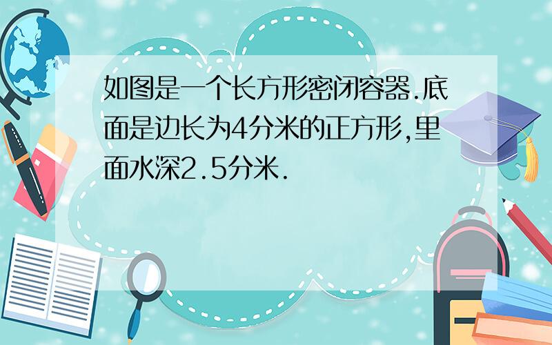 如图是一个长方形密闭容器.底面是边长为4分米的正方形,里面水深2.5分米.