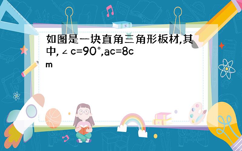 如图是一块直角三角形板材,其中,∠c=90°,ac=8cm