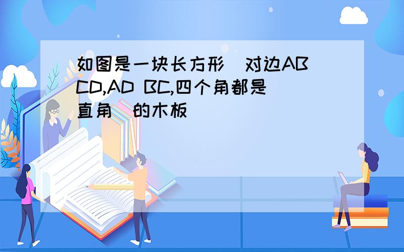 如图是一块长方形(对边AB CD,AD BC,四个角都是直角)的木板