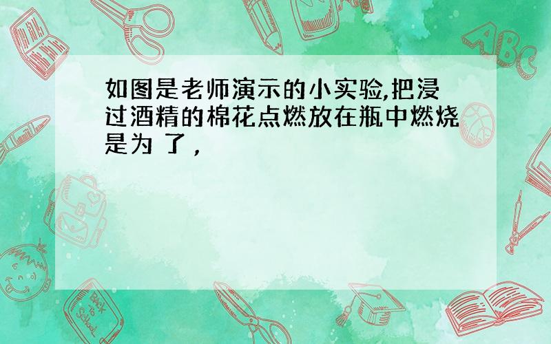 如图是老师演示的小实验,把浸过酒精的棉花点燃放在瓶中燃烧是为 了 ,