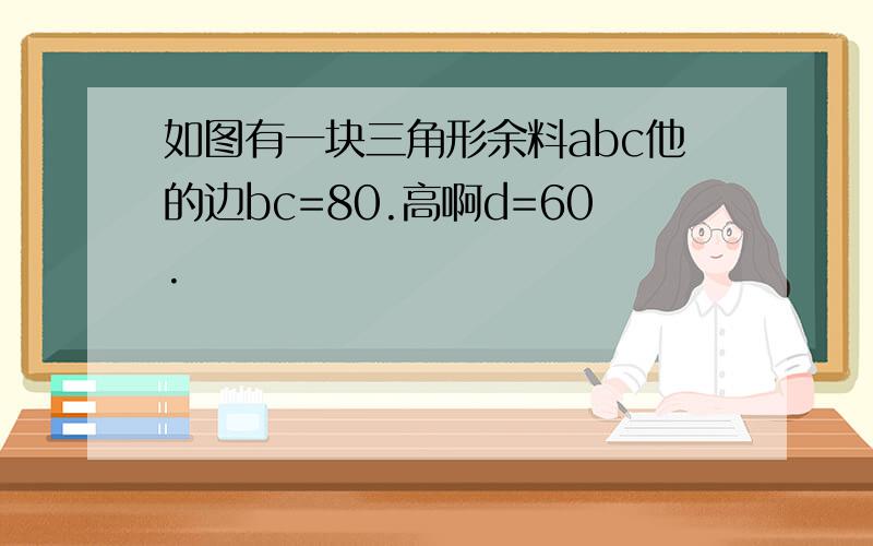 如图有一块三角形余料abc他的边bc=80.高啊d=60.