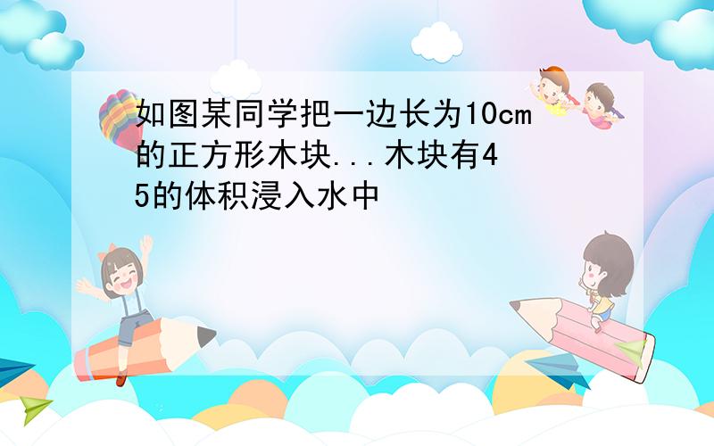 如图某同学把一边长为10cm的正方形木块...木块有4 5的体积浸入水中