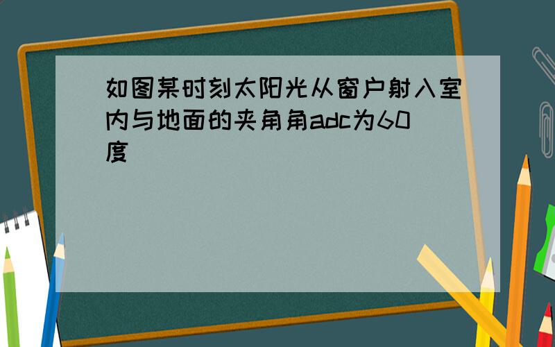 如图某时刻太阳光从窗户射入室内与地面的夹角角adc为60度