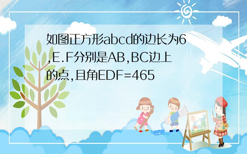 如图正方形abcd的边长为6,E.F分别是AB,BC边上的点,且角EDF=465