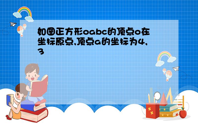 如图正方形oabc的顶点o在坐标原点,顶点a的坐标为4,3