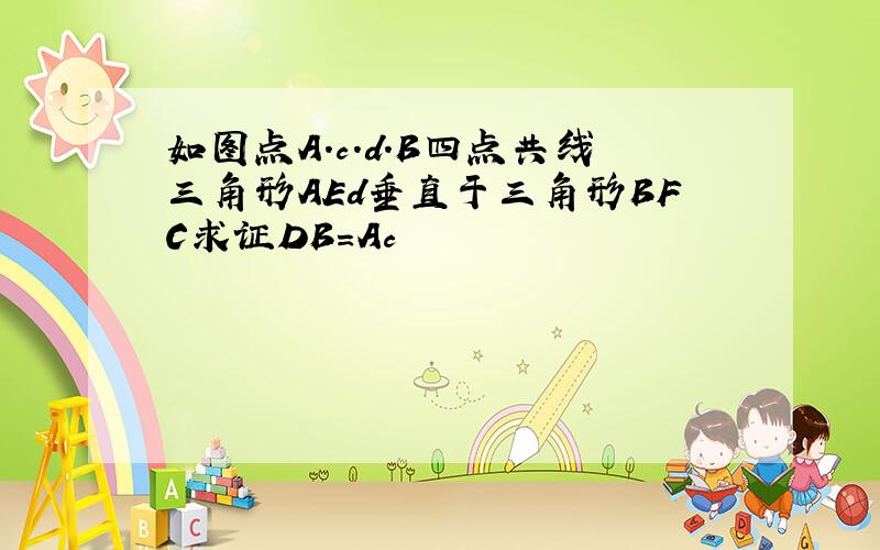 如图点A.c.d.B四点共线三角形AEd垂直于三角形BFC求证DB=Ac