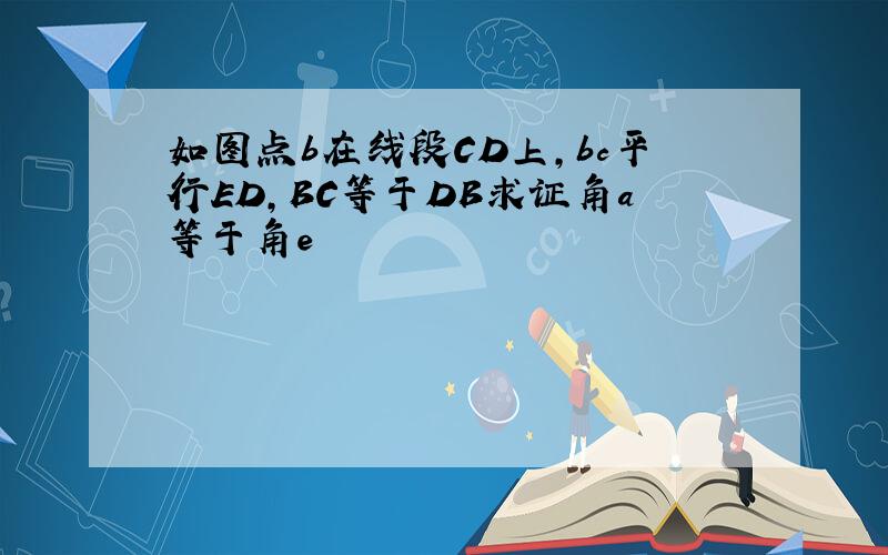 如图点b在线段CD上,bc平行ED,BC等于DB求证角a等于角e