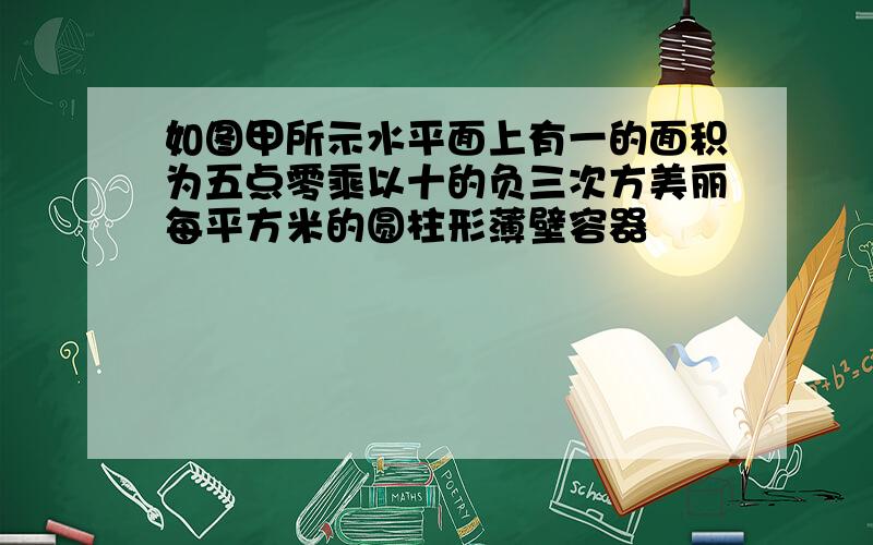 如图甲所示水平面上有一的面积为五点零乘以十的负三次方美丽每平方米的圆柱形薄壁容器