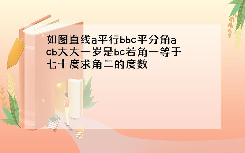 如图直线a平行bbc平分角acb大大一岁是bc若角一等于七十度求角二的度数