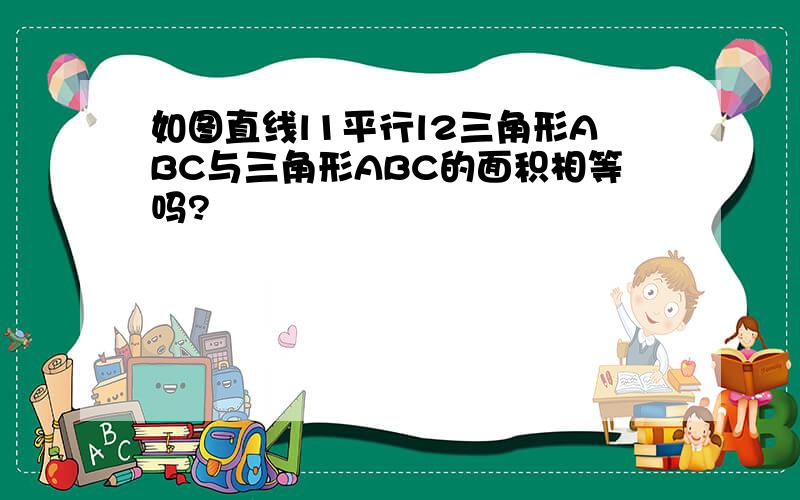 如图直线l1平行l2三角形ABC与三角形ABC的面积相等吗?