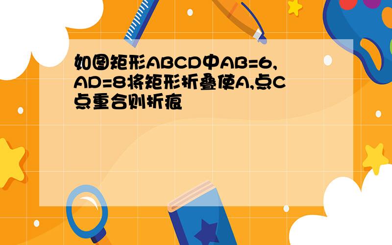 如图矩形ABCD中AB=6,AD=8将矩形折叠使A,点C点重合则折痕