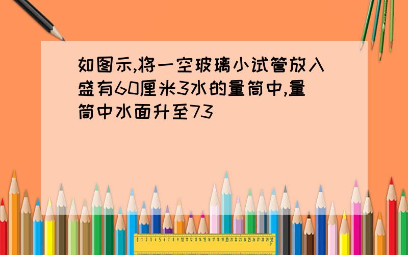 如图示,将一空玻璃小试管放入盛有60厘米3水的量筒中,量筒中水面升至73