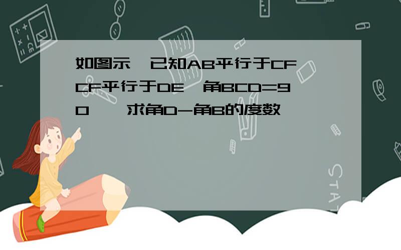 如图示,已知AB平行于CF,CF平行于DE,角BCD=90°,求角D-角B的度数