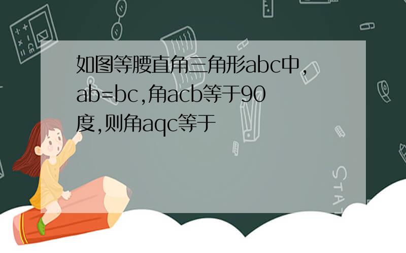 如图等腰直角三角形abc中,ab=bc,角acb等于90度,则角aqc等于