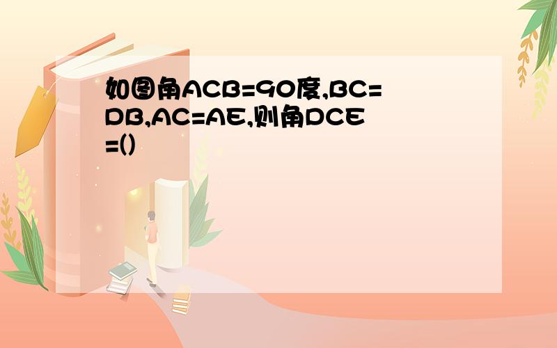 如图角ACB=90度,BC=DB,AC=AE,则角DCE=()