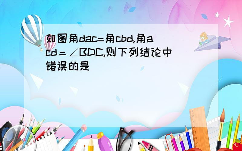 如图角dac=角cbd,角acd＝∠BDC,则下列结论中错误的是