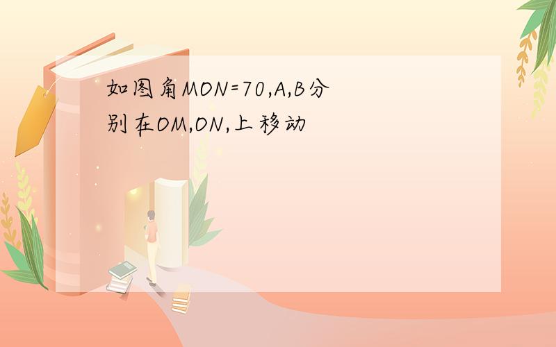 如图角MON=70,A,B分别在OM,ON,上移动