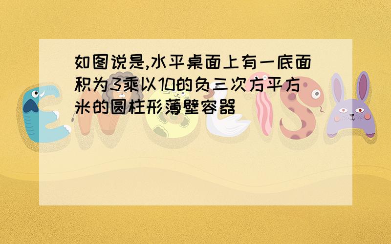 如图说是,水平桌面上有一底面积为3乘以10的负三次方平方米的圆柱形薄壁容器