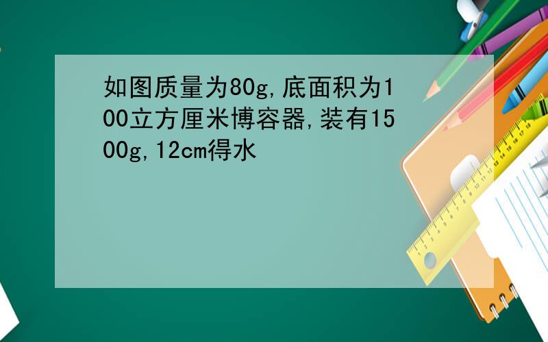 如图质量为80g,底面积为100立方厘米博容器,装有1500g,12cm得水