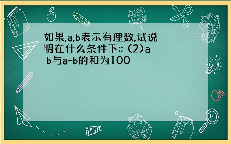 如果,a,b表示有理数,试说明在什么条件下:: (2)a b与a-b的和为100