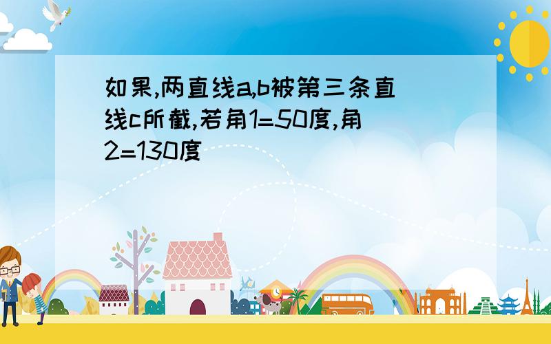 如果,两直线a,b被第三条直线c所截,若角1=50度,角2=130度