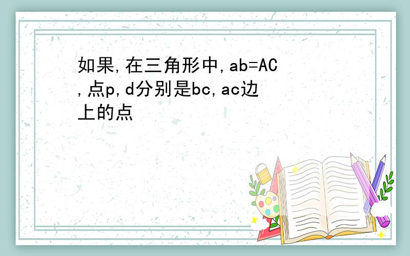 如果,在三角形中,ab=AC,点p,d分别是bc,ac边上的点