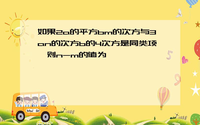 如果2a的平方bm的次方与3an的次方b的4次方是同类项,则n-m的值为