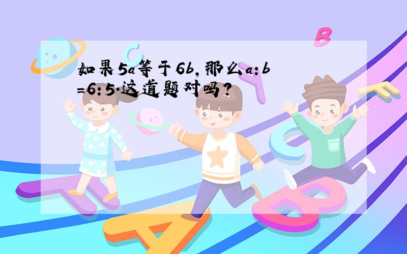 如果5a等于6b,那么a:b=6:5.这道题对吗?