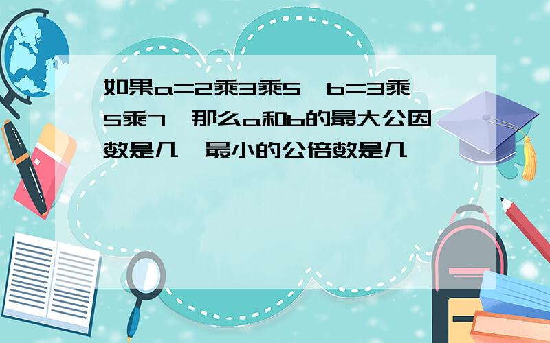 如果a=2乘3乘5,b=3乘5乘7,那么a和b的最大公因数是几,最小的公倍数是几