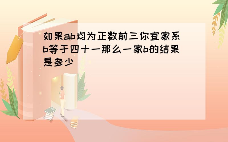 如果ab均为正数前三你宜家系b等于四十一那么一家b的结果是多少