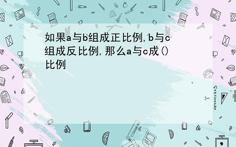 如果a与b组成正比例,b与c组成反比例,那么a与c成()比例