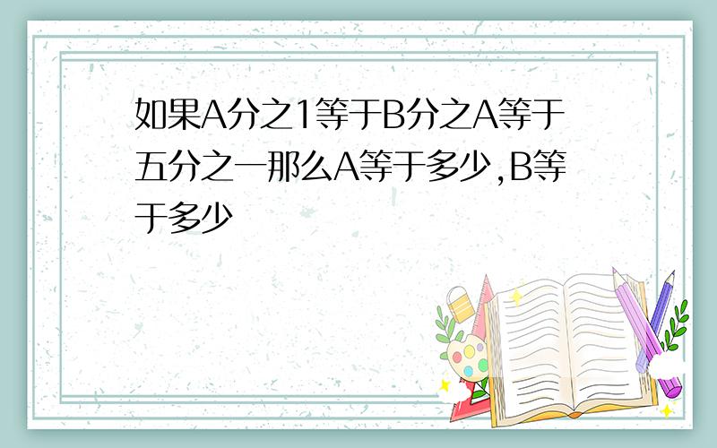 如果A分之1等于B分之A等于五分之一那么A等于多少,B等于多少