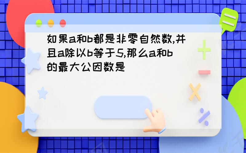 如果a和b都是非零自然数,并且a除以b等于5,那么a和b的最大公因数是( )