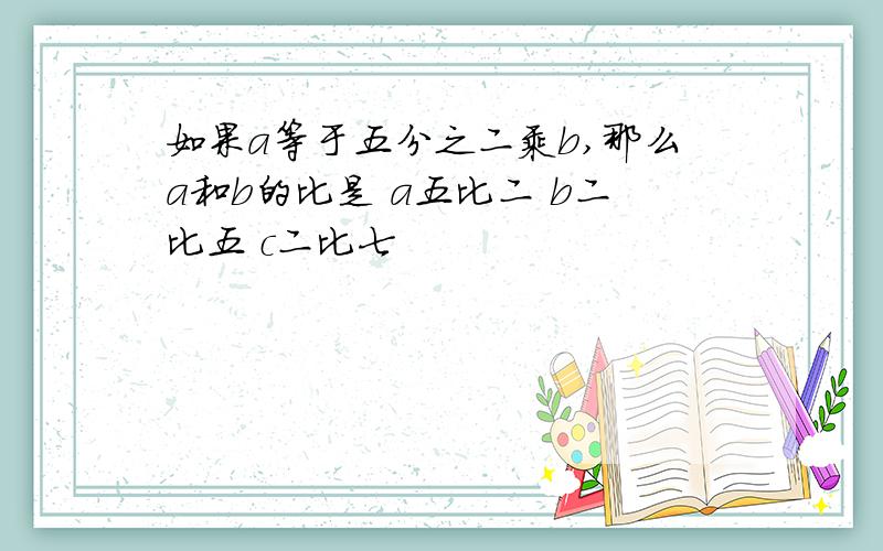 如果a等于五分之二乘b,那么a和b的比是 a五比二 b二比五 c二比七