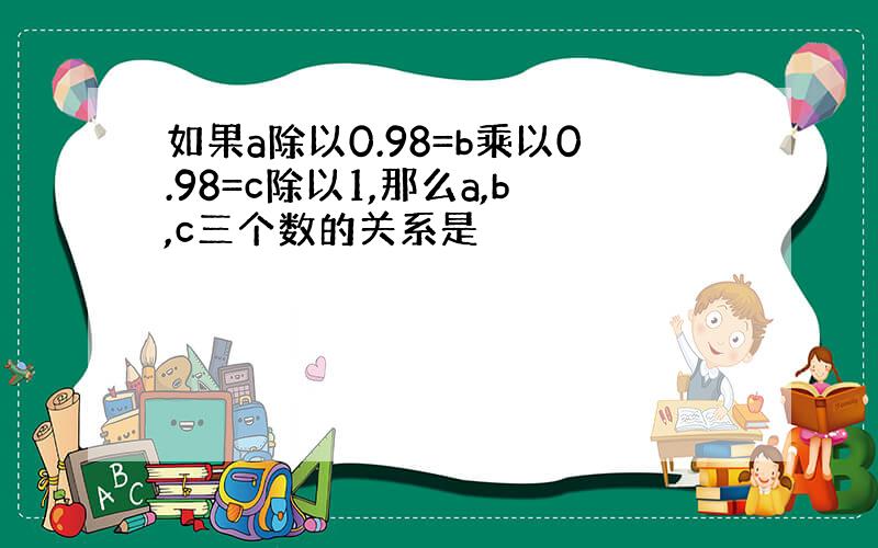 如果a除以0.98=b乘以0.98=c除以1,那么a,b,c三个数的关系是