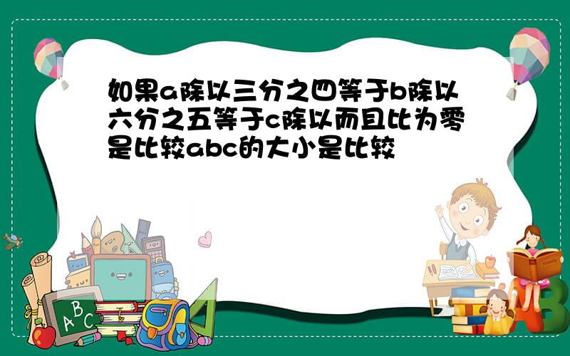 如果a除以三分之四等于b除以六分之五等于c除以而且比为零是比较abc的大小是比较