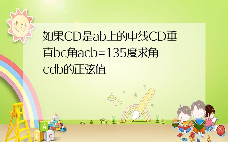 如果CD是ab上的中线CD垂直bc角acb=135度求角cdb的正弦值