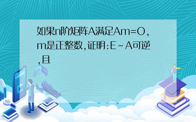 如果n阶矩阵A满足Am=O,m是正整数,证明:E-A可逆,且