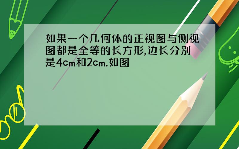 如果一个几何体的正视图与侧视图都是全等的长方形,边长分别是4cm和2cm.如图