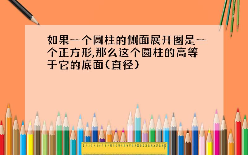 如果一个圆柱的侧面展开图是一个正方形,那么这个圆柱的高等于它的底面(直径)