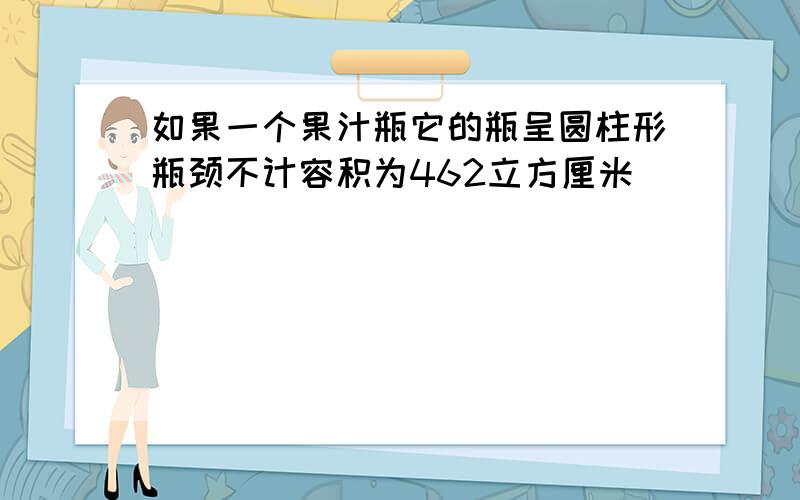 如果一个果汁瓶它的瓶呈圆柱形瓶颈不计容积为462立方厘米