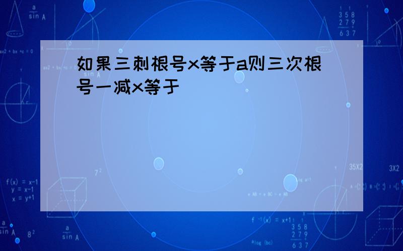 如果三刺根号x等于a则三次根号一减x等于