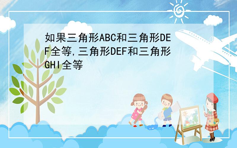 如果三角形ABC和三角形DEF全等,三角形DEF和三角形GHI全等