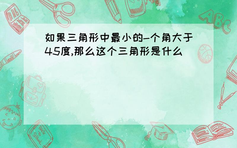 如果三角形中最小的-个角大于45度,那么这个三角形是什么