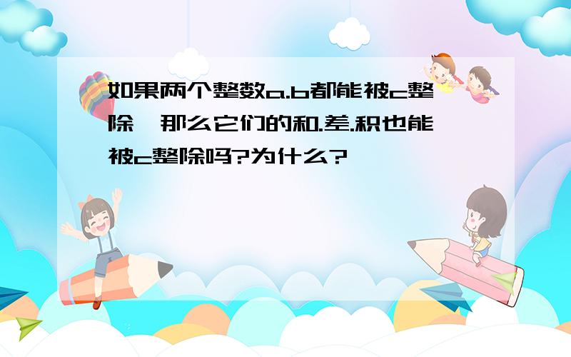 如果两个整数a.b都能被c整除,那么它们的和.差.积也能被c整除吗?为什么?