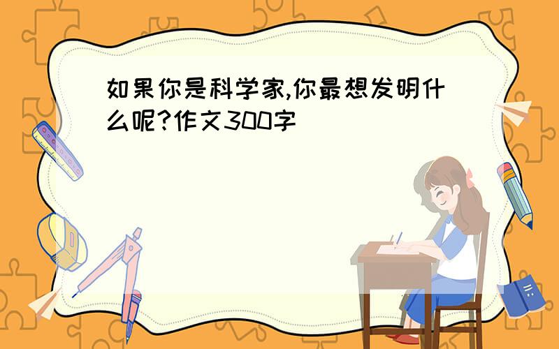 如果你是科学家,你最想发明什么呢?作文300字